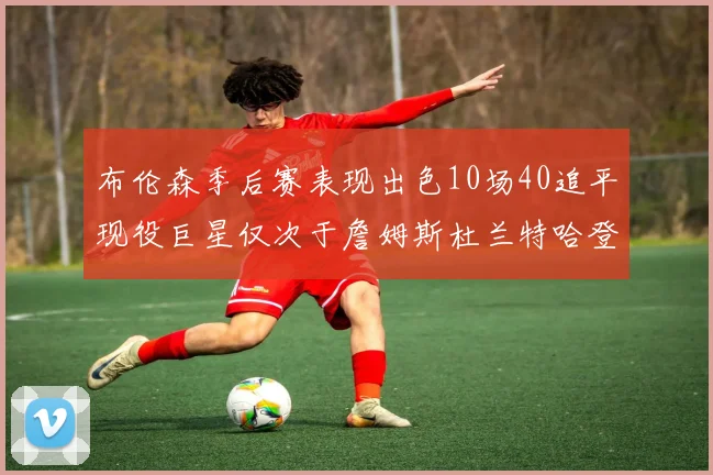 布伦森季后赛表现出色10场40追平现役巨星仅次于詹姆斯杜兰特哈登