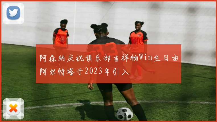 阿森纳庆祝俱乐部吉祥物Win生日由阿尔特塔于2023年引入