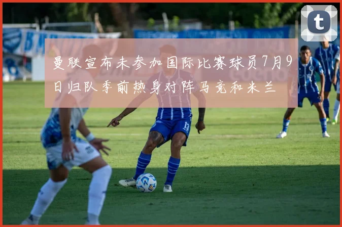 曼联宣布未参加国际比赛球员7月9日归队季前热身对阵马竞和米兰