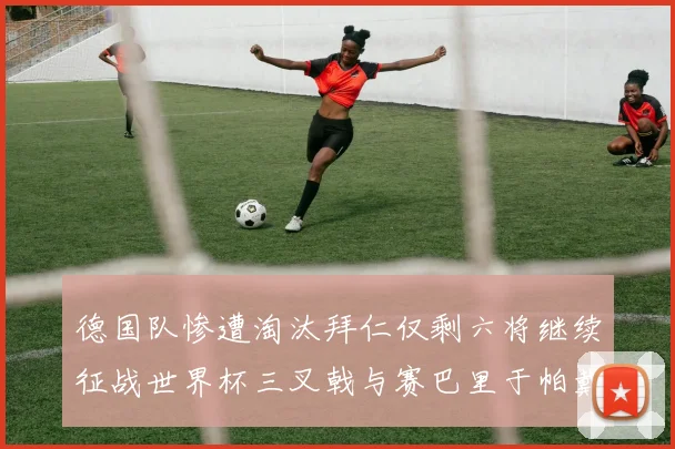 德国队惨遭淘汰拜仁仅剩六将继续征战世界杯三叉戟与赛巴里于帕戴维斯携手出战