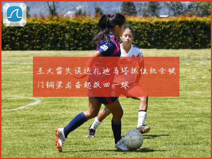 王大雷失误送礼迪马塔抓住机会破门铜梁龙奋起扳回一球