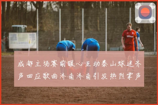 成都主场赛前暖心互动泰山球迷齐声回应歌曲济南济南引发热烈掌声