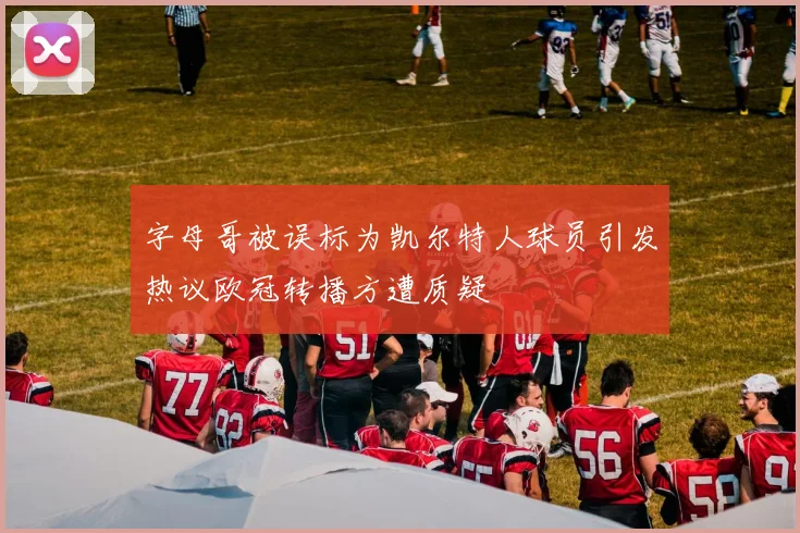 字母哥被误标为凯尔特人球员引发热议欧冠转播方遭质疑