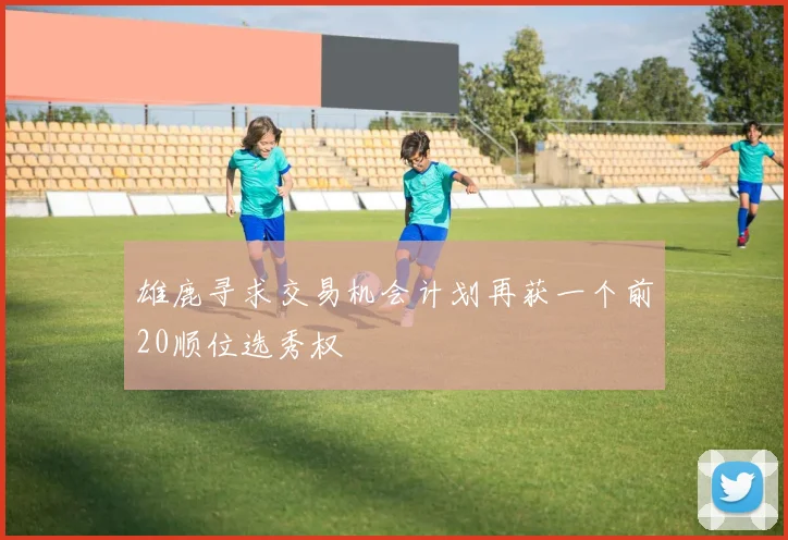 雄鹿寻求交易机会计划再获一个前20顺位选秀权