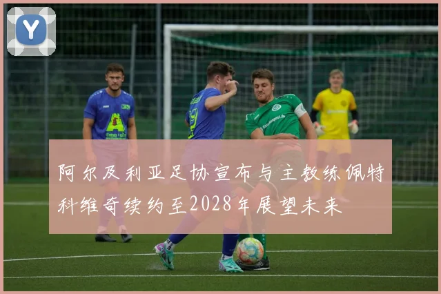 阿尔及利亚足协宣布与主教练佩特科维奇续约至2028年展望未来