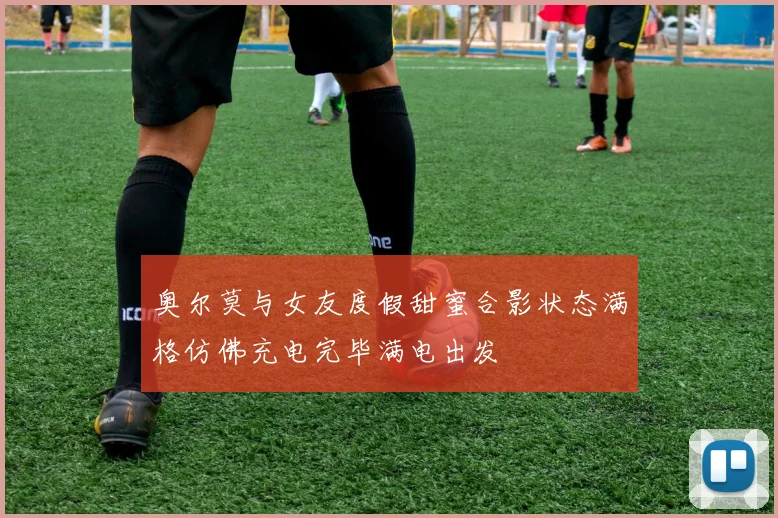 奥尔莫与女友度假甜蜜合影状态满格仿佛充电完毕满电出发
