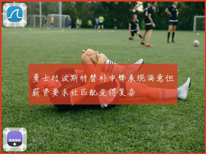 勇士对波斯特替补中锋表现满意但薪资要求让匹配变得复杂