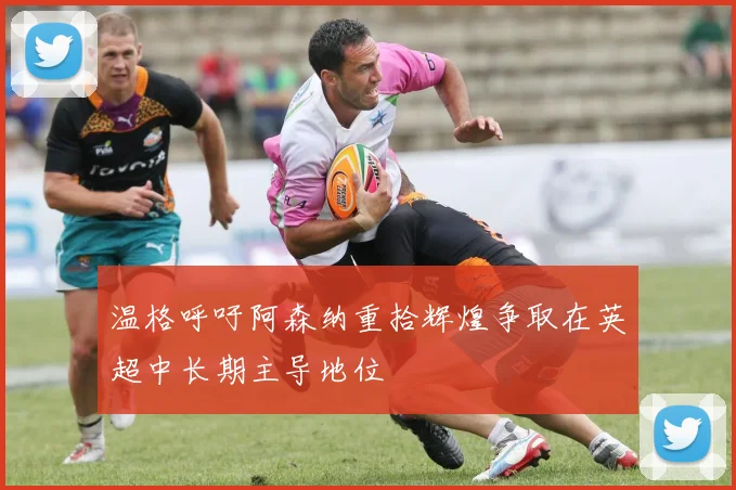 温格呼吁阿森纳重拾辉煌争取在英超中长期主导地位