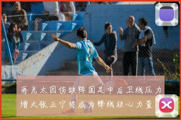 蒋光太因伤缺阵国足中后卫线压力增大张玉宁将成为锋线核心力量