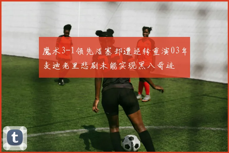 魔术3-1领先活塞却遭逆转重演03年麦迪老里悲剧未能实现黑八奇迹