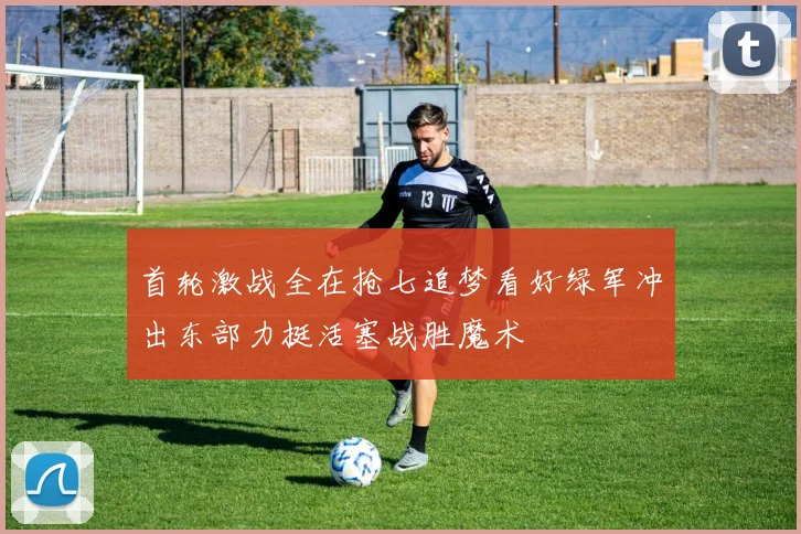 首轮激战全在抢七追梦看好绿军冲出东部力挺活塞战胜魔术