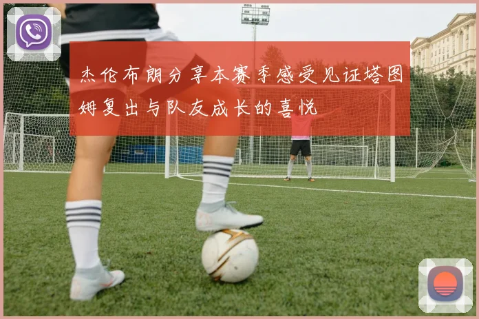 杰伦布朗分享本赛季感受见证塔图姆复出与队友成长的喜悦