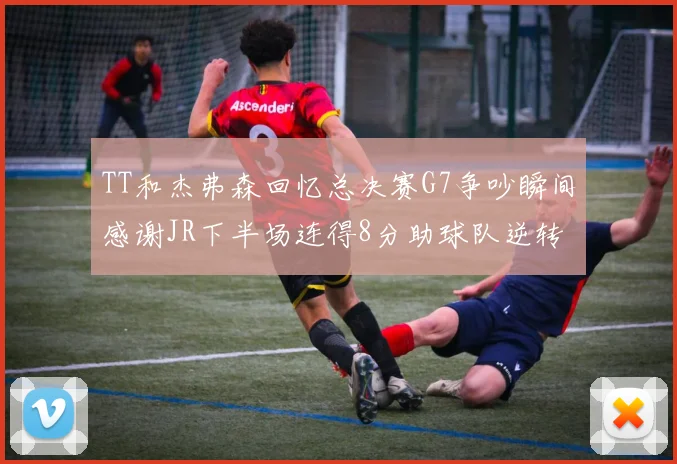 TT和杰弗森回忆总决赛G7争吵瞬间感谢JR下半场连得8分助球队逆转